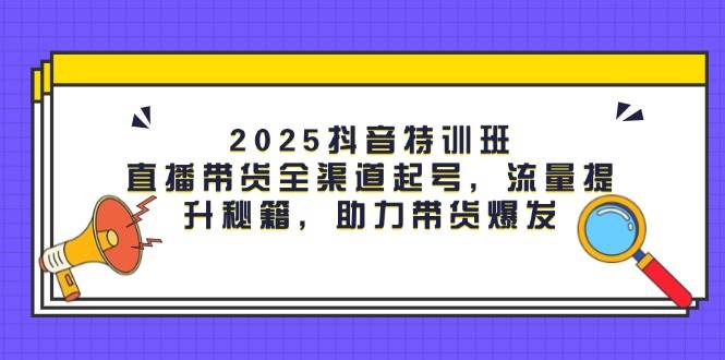 2025抖音特训班：直播带货全渠道起号，流量提升秘籍，助力带货爆发-倾慕云小窝