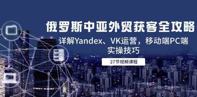 俄罗斯中亚外贸获客全攻略，详解Yandex、VK运营，移动端PC端实操技巧-倾慕云小窝