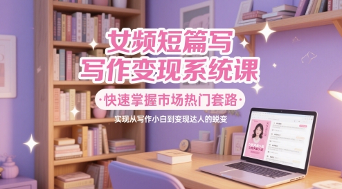 女频短篇写作变现系统课，快速掌握市场热门套路，实现从写作小白到变现达人的蜕变-倾慕云小窝