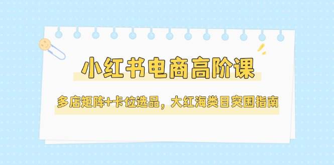 小红书电商高阶课，多店矩阵+卡位选品，大红海类目突围指南（更新5月）-倾慕云小窝
