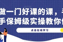 做一门好课的课，手把手保姆级实操教你做课